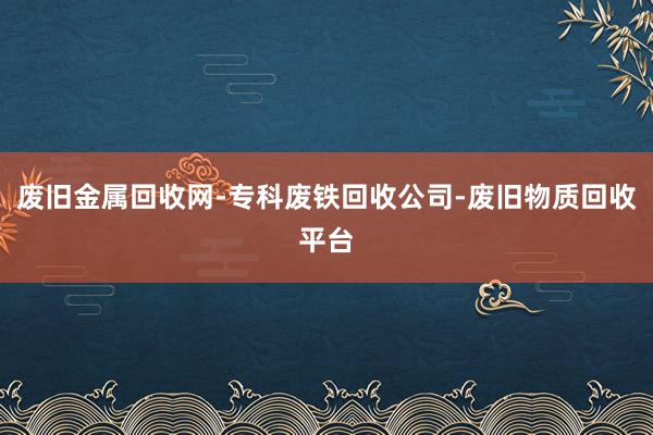 废旧金属回收网-专科废铁回收公司-废旧物质回收平台